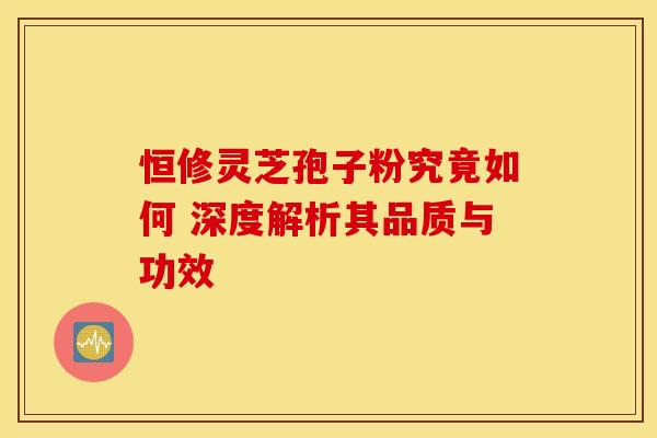 恒修灵芝孢子粉究竟如何 深度解析其品质与功效