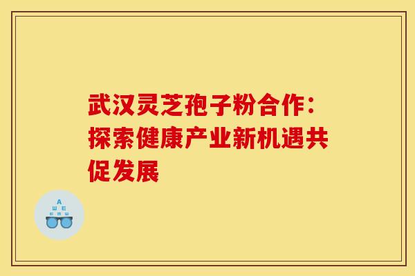 武汉灵芝孢子粉合作：探索健康产业新机遇共促发展