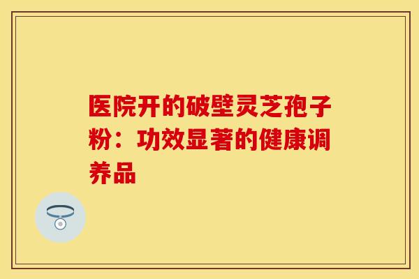 医院开的破壁灵芝孢子粉：功效显著的健康调养品