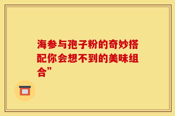 海参与孢子粉的奇妙搭配你会想不到的美味组合”