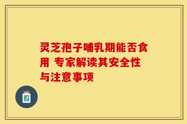 灵芝孢子哺乳期能否食用 专家解读其安全性与注意事项