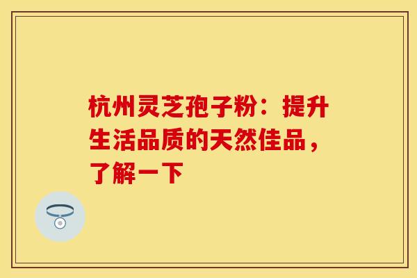 杭州灵芝孢子粉：提升生活品质的天然佳品，了解一下