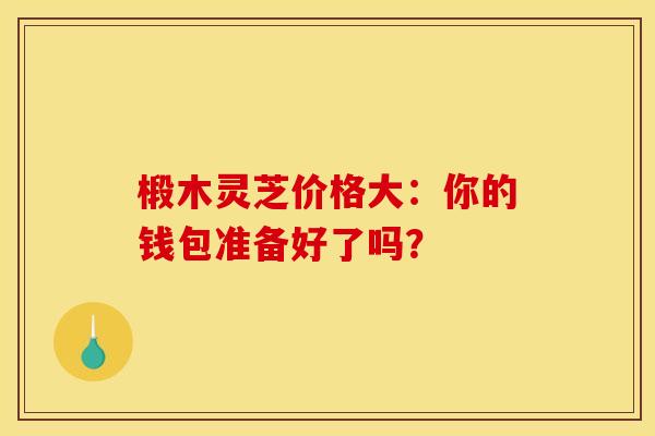 椴木灵芝价格大：你的钱包准备好了吗？