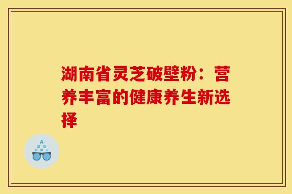 湖南省灵芝破壁粉：营养丰富的健康养生新选择
