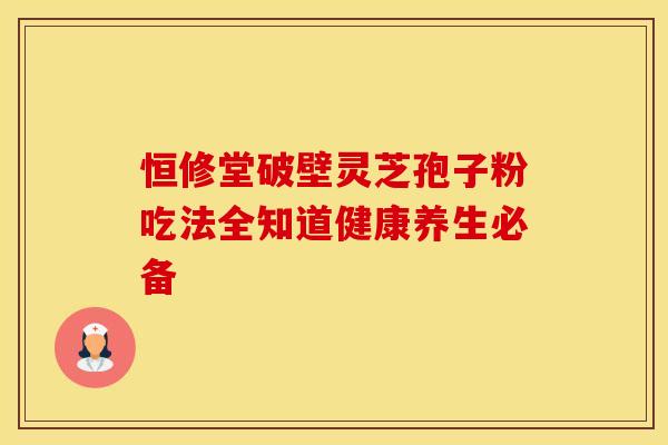 恒修堂破壁灵芝孢子粉吃法全知道健康养生必备