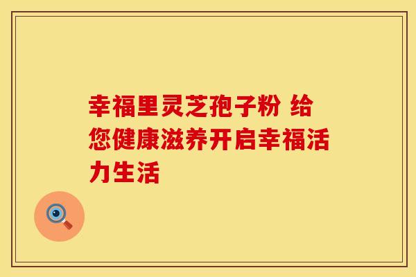 幸福里灵芝孢子粉 给您健康滋养开启幸福活力生活