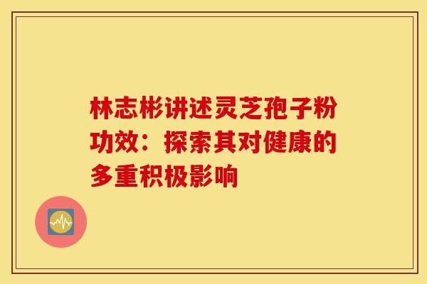 林志彬讲述灵芝孢子粉功效：探索其对健康的多重积极影响