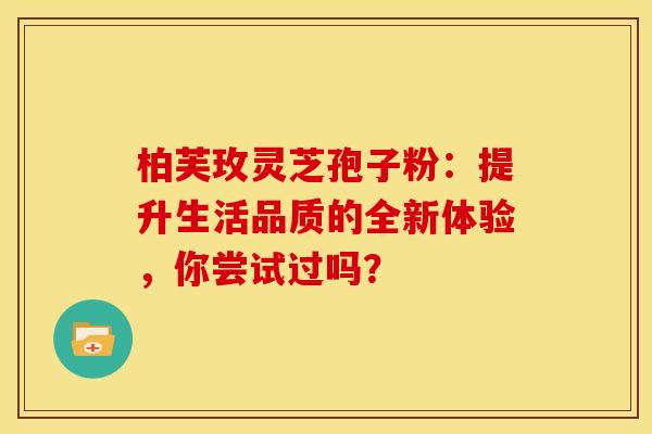 柏芙玫灵芝孢子粉：提升生活品质的全新体验，你尝试过吗？