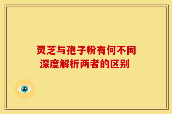 灵芝与孢子粉有何不同 深度解析两者的区别