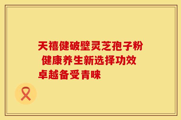 天禧健破壁灵芝孢子粉 健康养生新选择功效卓越备受青睐