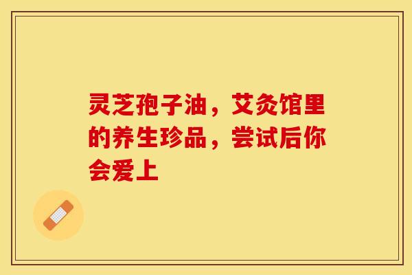 灵芝孢子油，艾灸馆里的养生珍品，尝试后你会爱上