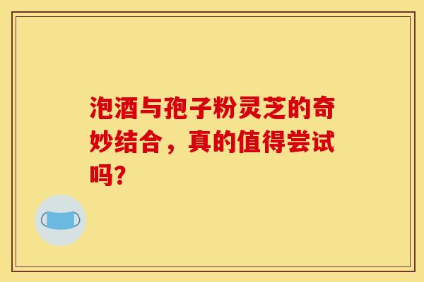 泡酒与孢子粉灵芝的奇妙结合，真的值得尝试吗？