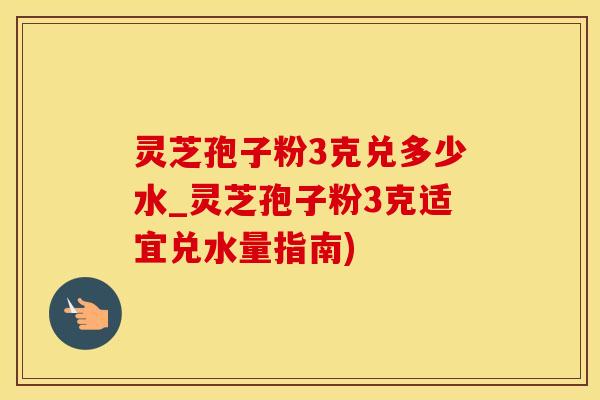 灵芝孢子粉3克兑多少水_灵芝孢子粉3克适宜兑水量指南)