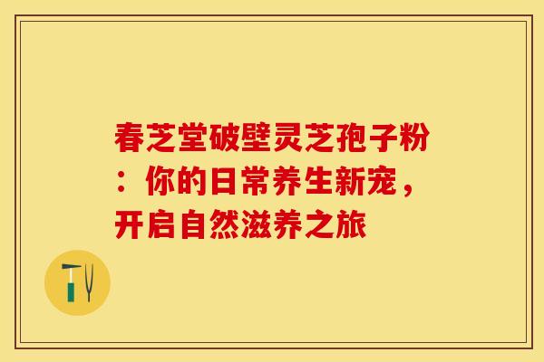 春芝堂破壁灵芝孢子粉：你的日常养生新宠，开启自然滋养之旅