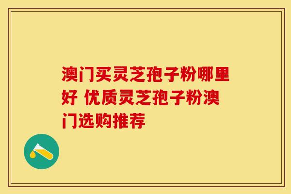 澳门买灵芝孢子粉哪里好 优质灵芝孢子粉澳门选购推荐