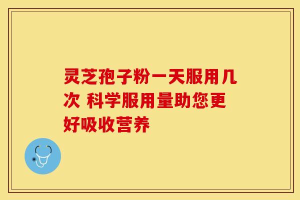 灵芝孢子粉一天服用几次 科学服用量助您更好吸收营养