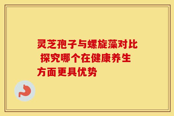 灵芝孢子与螺旋藻对比 探究哪个在健康养生方面更具优势