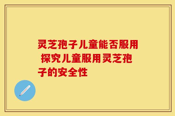 灵芝孢子儿童能否服用 探究儿童服用灵芝孢子的安全性