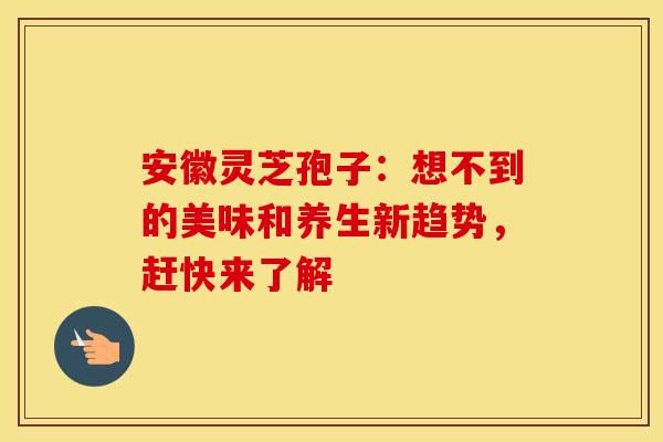 安徽灵芝孢子：想不到的美味和养生新趋势，赶快来了解