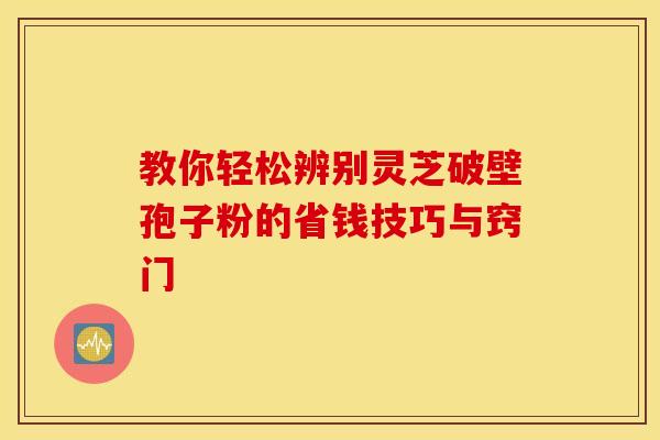教你轻松辨别灵芝破壁孢子粉的省钱技巧与窍门