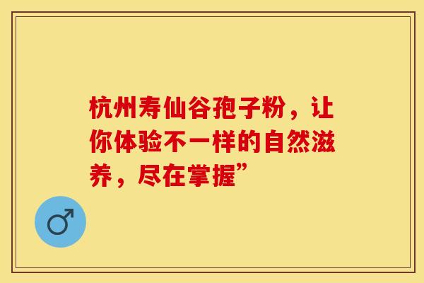 杭州寿仙谷孢子粉，让你体验不一样的自然滋养，尽在掌握”