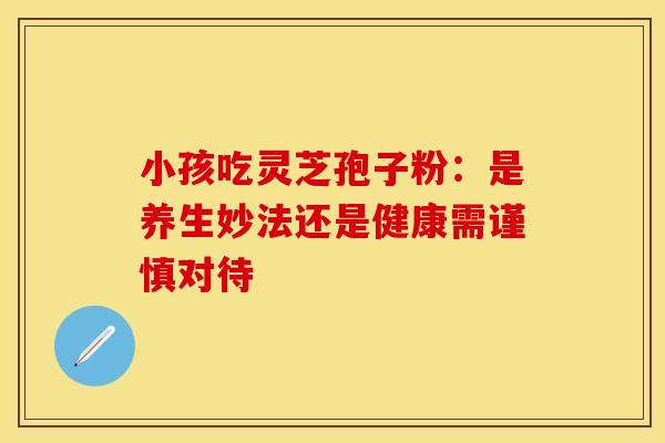 小孩吃灵芝孢子粉：是养生妙法还是健康需谨慎对待