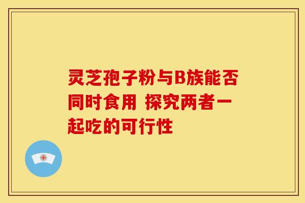 灵芝孢子粉与B族能否同时食用 探究两者一起吃的可行性