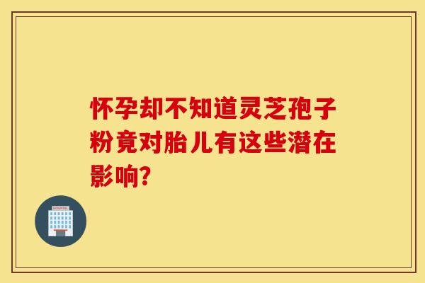 怀孕却不知道灵芝孢子粉竟对胎儿有这些潜在影响？