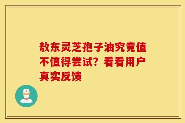 敖东灵芝孢子油究竟值不值得尝试？看看用户真实反馈