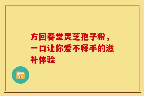 方回春堂灵芝孢子粉，一口让你爱不释手的滋补体验
