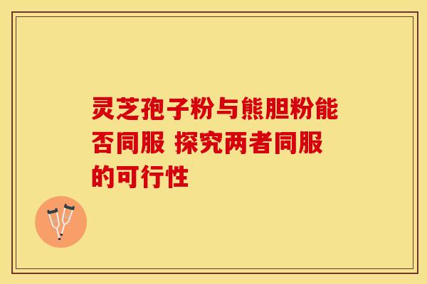 灵芝孢子粉与熊胆粉能否同服 探究两者同服的可行性