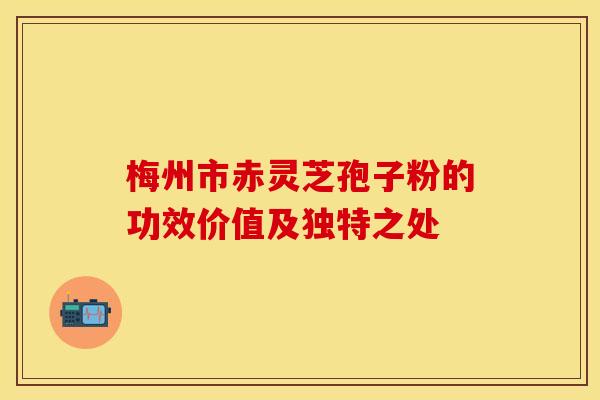 梅州市赤灵芝孢子粉的功效价值及独特之处
