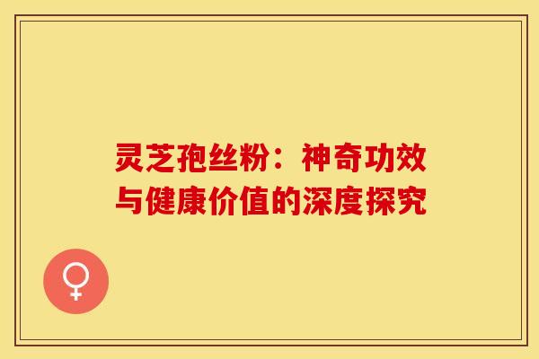 灵芝孢丝粉：神奇功效与健康价值的深度探究