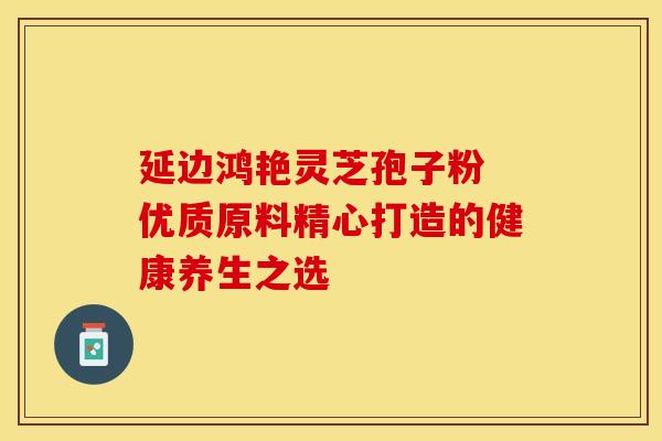 延边鸿艳灵芝孢子粉 优质原料精心打造的健康养生之选