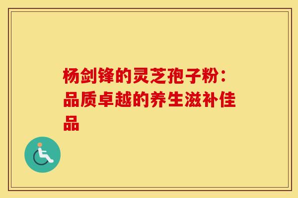 杨剑锋的灵芝孢子粉：品质卓越的养生滋补佳品