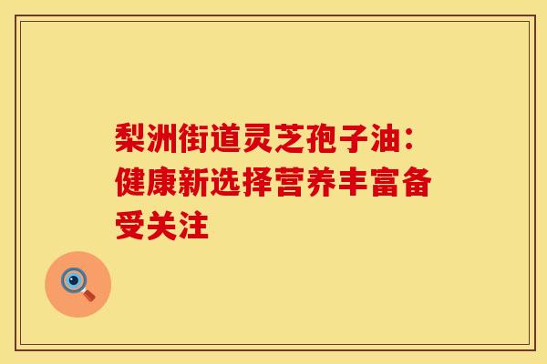 梨洲街道灵芝孢子油：健康新选择营养丰富备受关注