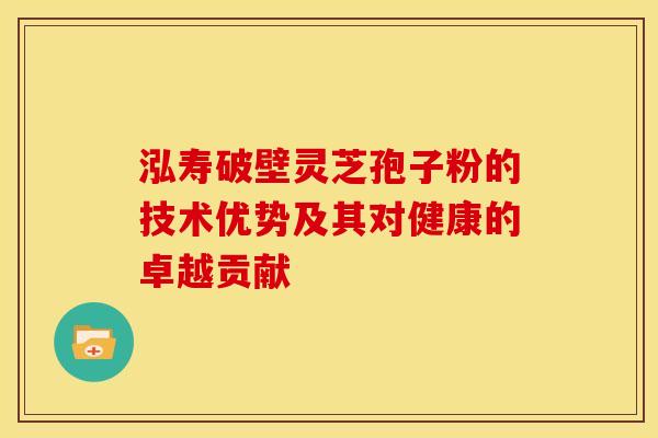 泓寿破壁灵芝孢子粉的技术优势及其对健康的卓越贡献