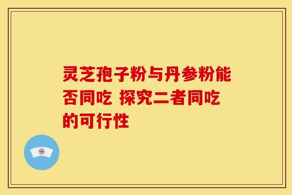 灵芝孢子粉与丹参粉能否同吃 探究二者同吃的可行性