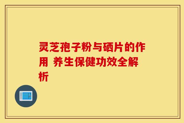 灵芝孢子粉与硒片的作用 养生保健功效全解析
