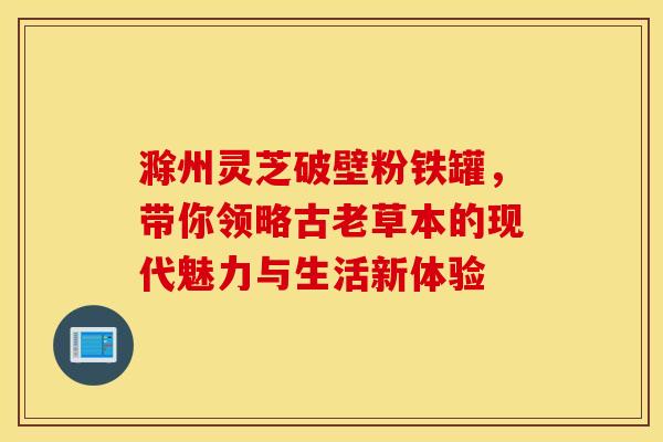 滁州灵芝破壁粉铁罐，带你领略古老草本的现代魅力与生活新体验