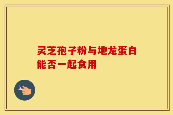灵芝孢子粉与地龙蛋白能否一起食用