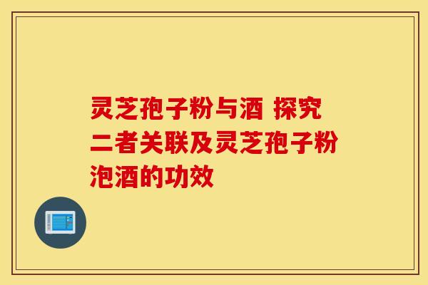 灵芝孢子粉与酒 探究二者关联及灵芝孢子粉泡酒的功效