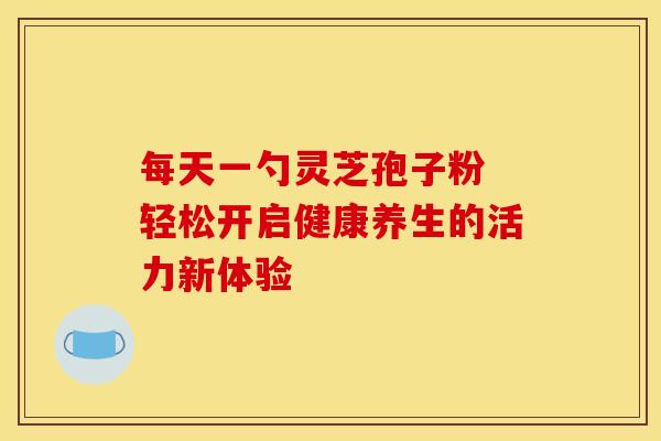 每天一勺灵芝孢子粉 轻松开启健康养生的活力新体验