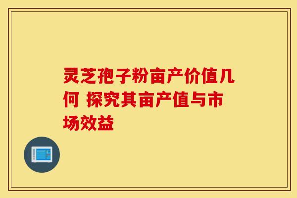 灵芝孢子粉亩产价值几何 探究其亩产值与市场效益