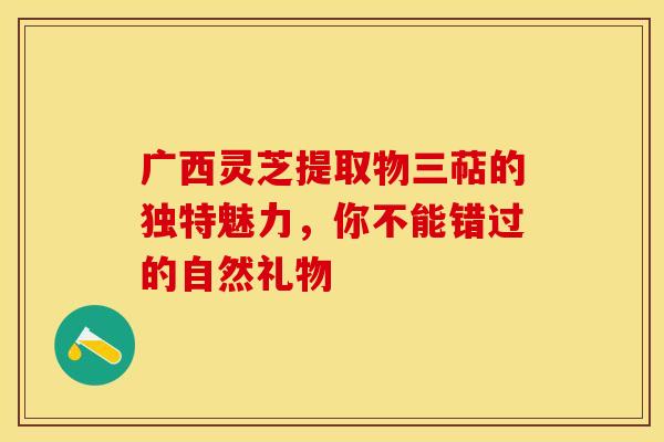 广西灵芝提取物三萜的独特魅力，你不能错过的自然礼物
