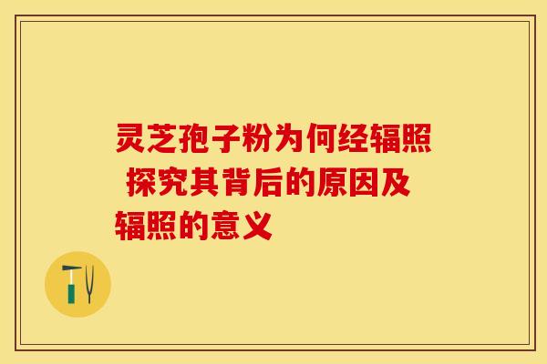 灵芝孢子粉为何经辐照 探究其背后的原因及辐照的意义