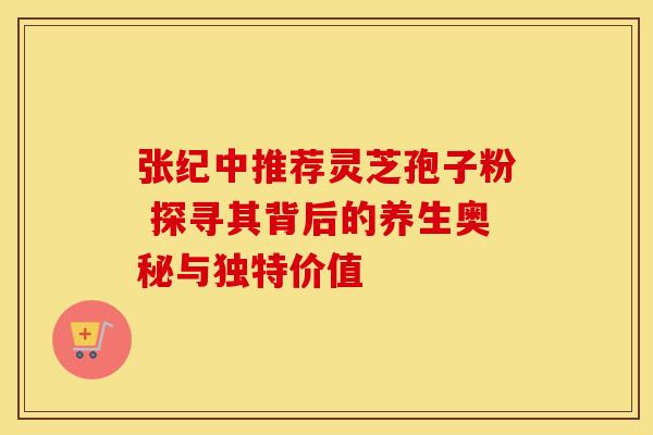 张纪中推荐灵芝孢子粉 探寻其背后的养生奥秘与独特价值