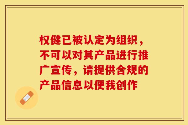 权健已被认定为组织，不可以对其产品进行推广宣传，请提供合规的产品信息以便我创作