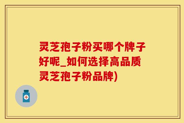 灵芝孢子粉买哪个牌子好呢_如何选择高品质灵芝孢子粉品牌)