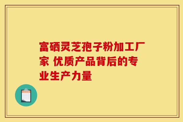 富硒灵芝孢子粉加工厂家 优质产品背后的专业生产力量